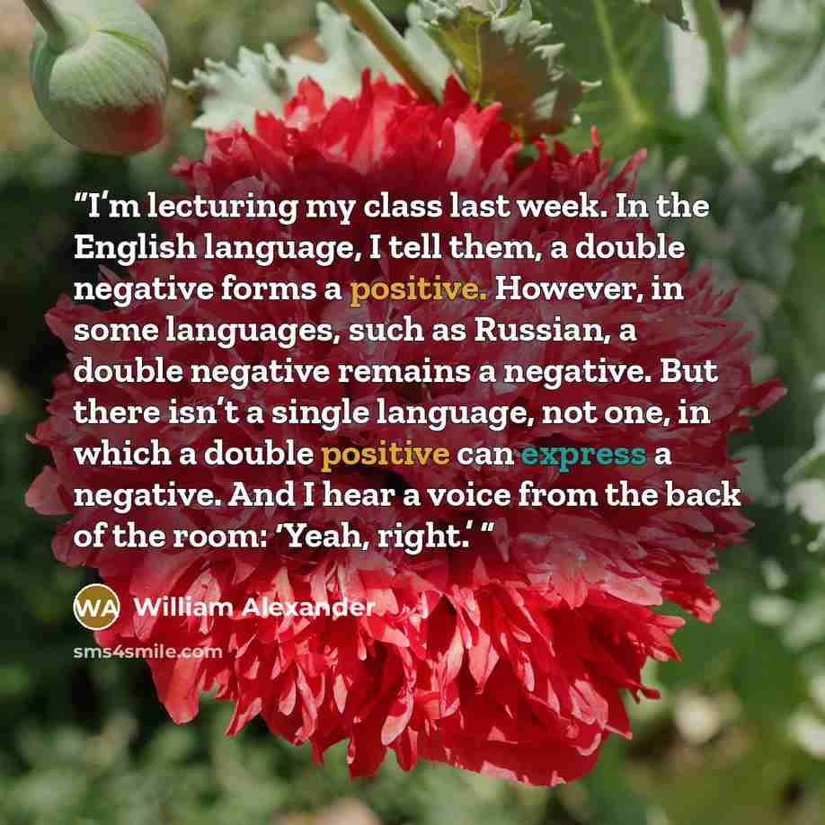 “I’m lecturing my class last week. In the English language, I tell them, a double negative forms a positive. However, in some languages, such as Russian, a double negative remains a negative. But there isn’t a single language, not one, in which a double positive can express a negative. And I hear a…” quote by William Alexander