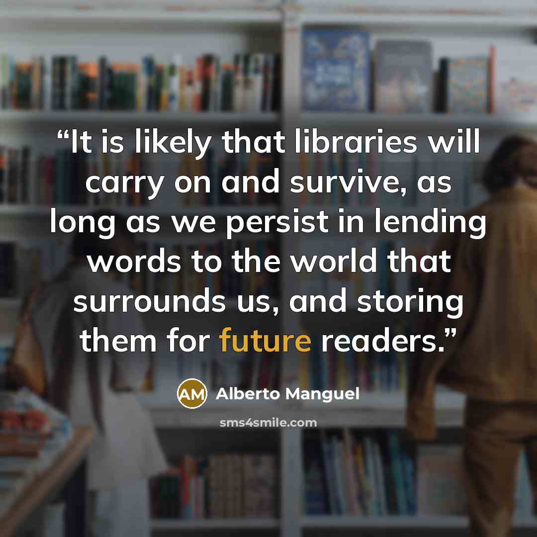 “It is likely that libraries will carry on and survive, as long as we persist in lending words to the world that surrounds us, and storing them for future readers.” quote by Alberto Manguel