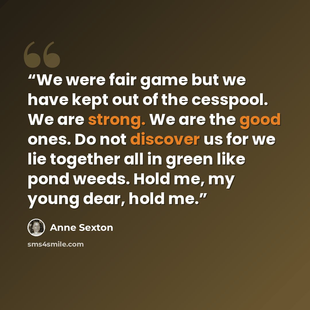 “We were fair game but we have kept out of the cesspool. We are strong. We are the good ones. Do not discover us for we lie together all in green like pond weeds. Hold me, my young dear, hold me.” quote by Anne Sexton