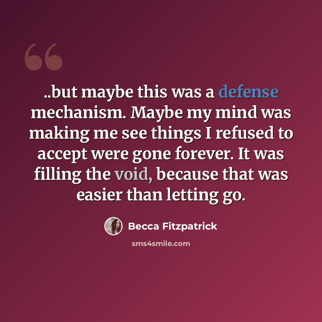 “..but maybe this was a defense mechanism. Maybe my mind was making me see things I refused to accept were gone forever. It was filling the void, because that was easier than letting go.” quote by Becca Fitzpatrick