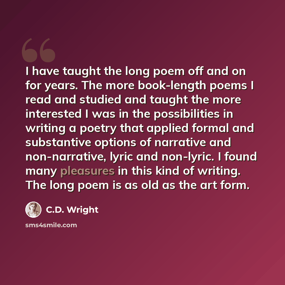 “I have taught the long poem off and on for years. The more book-length poems I read and studied and taught the more interested I was in the possibilities in writing a poetry that applied formal and substantive options of narrative and non-narrative, lyric and non-lyric. I found many pleasures in…” quote by C.D. Wright