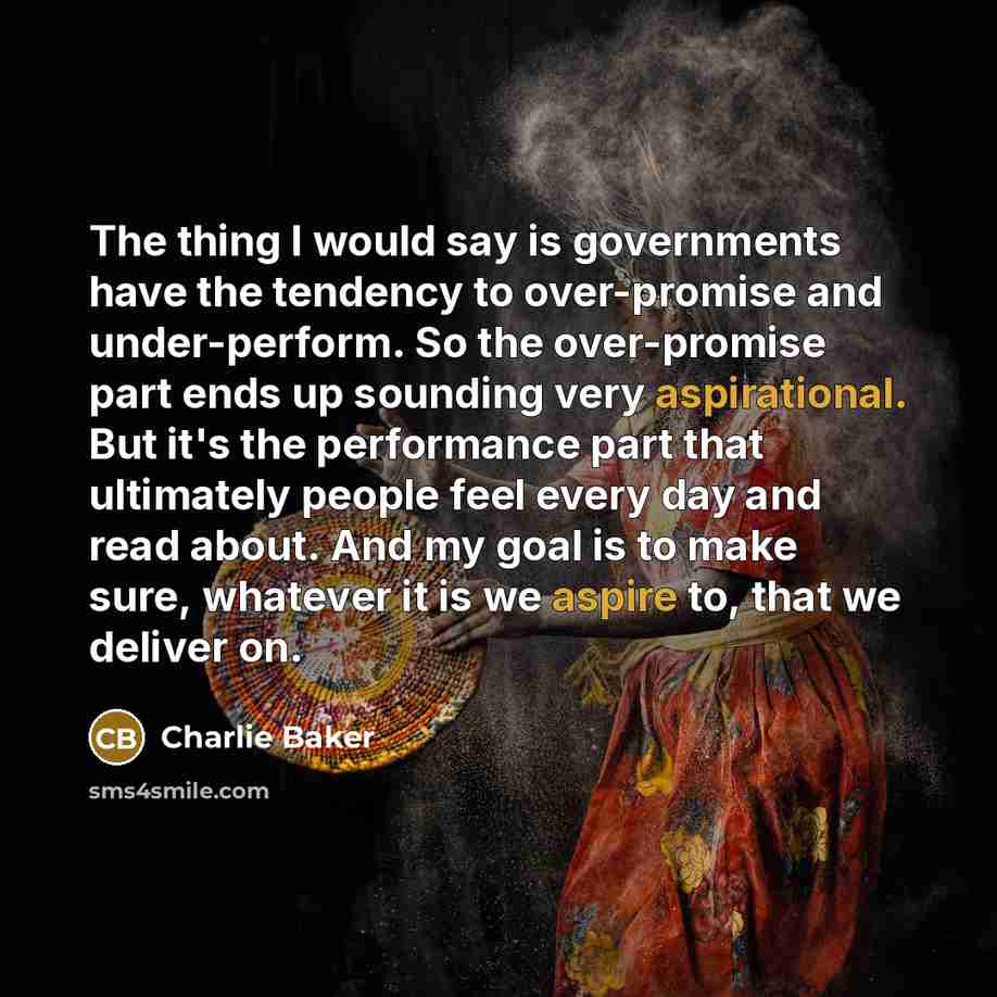 “The thing I would say is governments have the tendency to over-promise and under-perform. So the over-promise part ends up sounding very aspirational. But it's the performance part that ultimately people feel every day and read about. And my goal is to make sure, whatever it is we aspire to, that…” quote by Charlie Baker
