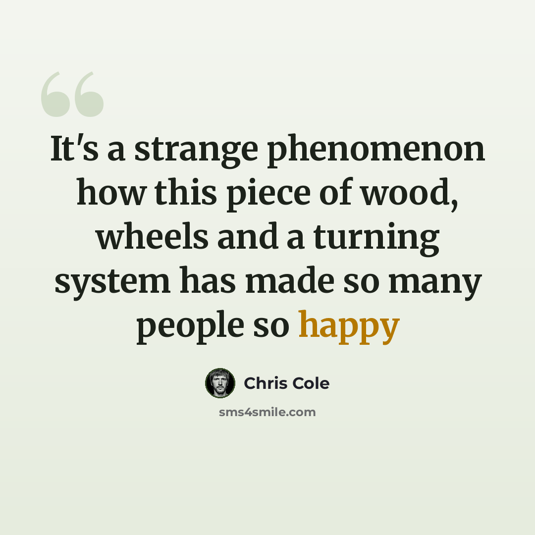 “It's a strange phenomenon how this piece of wood, wheels and a turning system has made so many people so happy” quote by Chris Cole