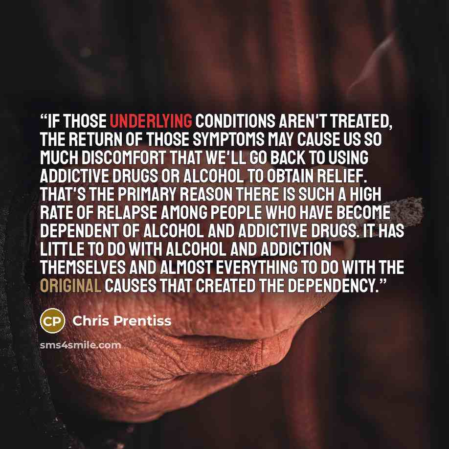 “If those underlying conditions aren't treated, the return of those symptoms may cause us so much discomfort that we'll go back to using addictive drugs or alcohol to obtain relief. That's the primary reason there is such a high rate of relapse among people who have become dependent of alcohol and…” quote by Chris Prentiss