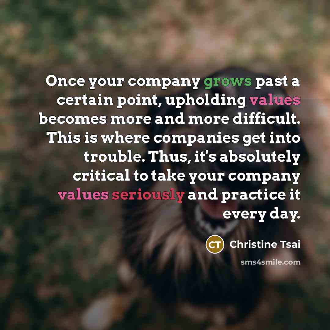 “Once your company grows past a certain point, upholding values becomes more and more difficult. This is where companies get into trouble. Thus, it's absolutely critical to take your company values seriously and practice it every day.” quote by Christine Tsai