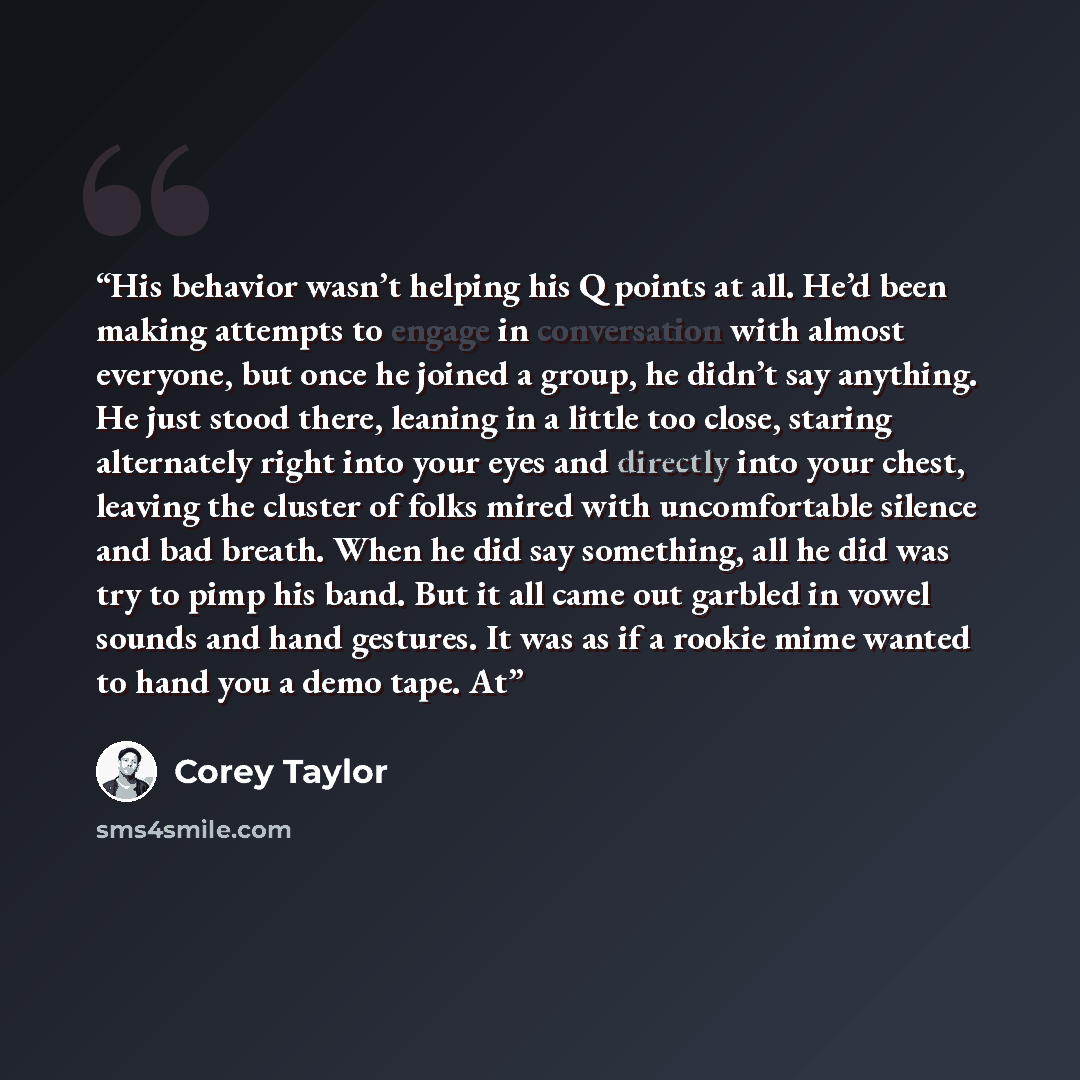 “His behavior wasn’t helping his Q points at all. He’d been making attempts to engage in conversation with almost everyone, but once he joined a group, he didn’t say anything. He just stood there, leaning in a little too close, staring alternately right into your eyes and directly into your chest…” quote by Corey Taylor