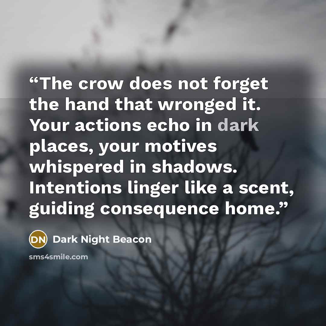 “The crow does not forget the hand that wronged it. Your actions echo in dark places, your motives whispered in shadows. Intentions linger like a scent, guiding consequence home.” quote by Dark Night Beacon