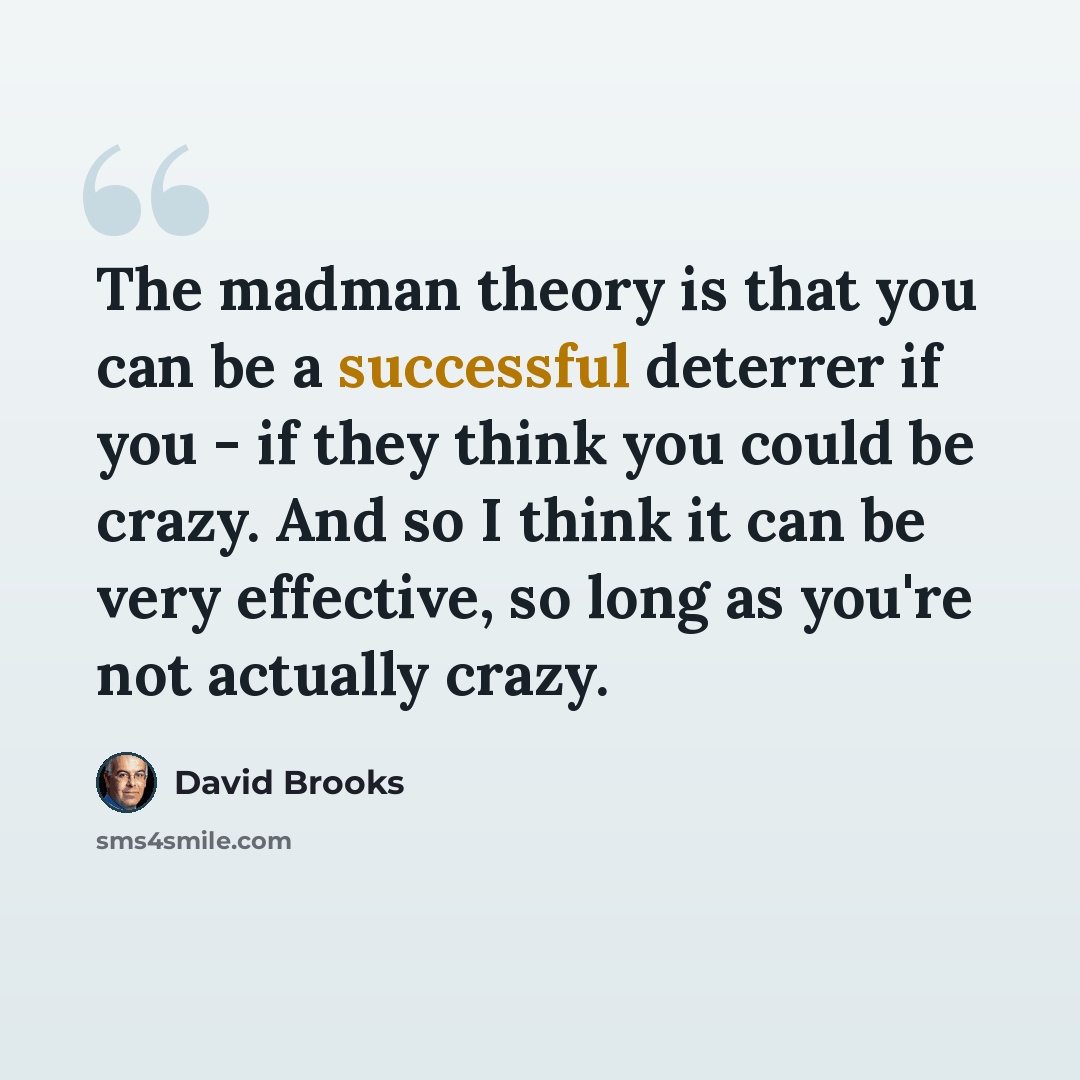 “The madman theory is that you can be a successful deterrer if you - if they think you could be crazy. And so I think it can be very effective, so long as you're not actually crazy.” quote by David Brooks