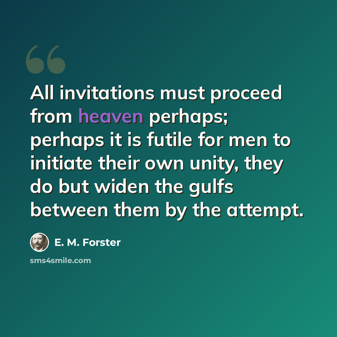 “All invitations must proceed from heaven perhaps; perhaps it is futile for men to initiate their own unity, they do but widen the gulfs between them by the attempt.” quote by E. M. Forster