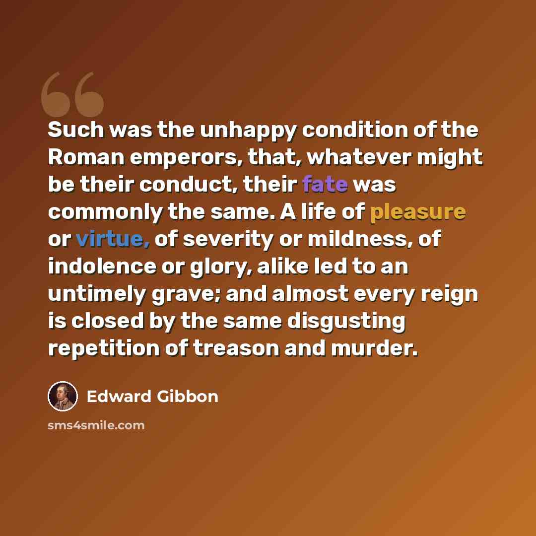 “Such was the unhappy condition of the Roman emperors, that, whatever might be their conduct, their fate was commonly the same. A life of pleasure or virtue, of severity or mildness, of indolence or glory, alike led to an untimely grave; and almost every reign is closed by the same disgusting…” quote by Edward Gibbon
