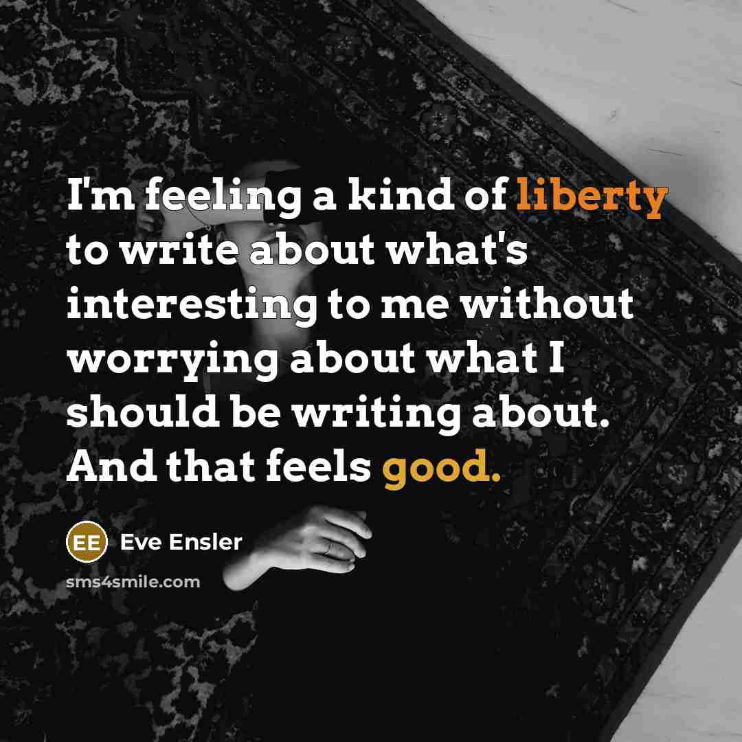 “I'm feeling a kind of liberty to write about what's interesting to me without worrying about what I should be writing about. And that feels good.” quote by Eve Ensler