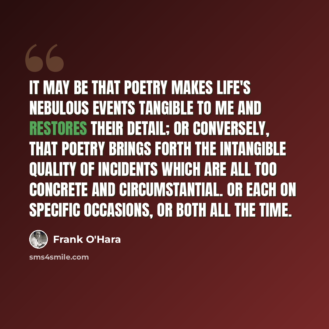 “It may be that poetry makes life's nebulous events tangible to me and restores their detail; or conversely, that poetry brings forth the intangible quality of incidents which are all too concrete and circumstantial. Or each on specific occasions, or both all the time.” quote by Frank O'Hara