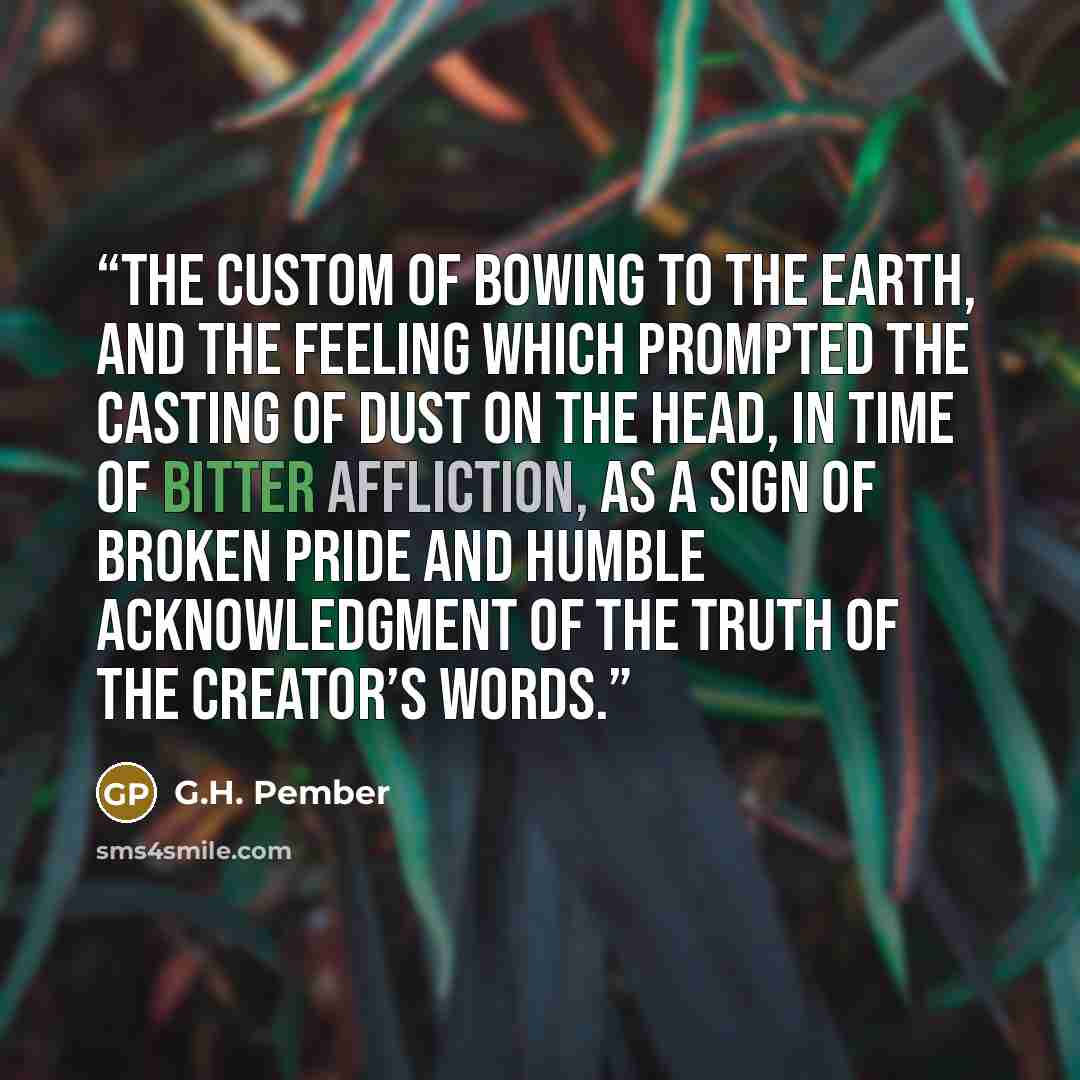 “the custom of bowing to the earth, and the feeling which prompted the casting of dust on the head, in time of bitter affliction, as a sign of broken pride and humble acknowledgment of the truth of the Creator’s words.” quote by G.H. Pember