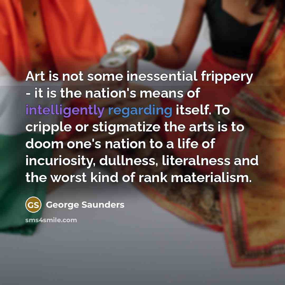 “Art is not some inessential frippery - it is the nation's means of intelligently regarding itself. To cripple or stigmatize the arts is to doom one's nation to a life of incuriosity, dullness, literalness and the worst kind of rank materialism.” quote by George Saunders