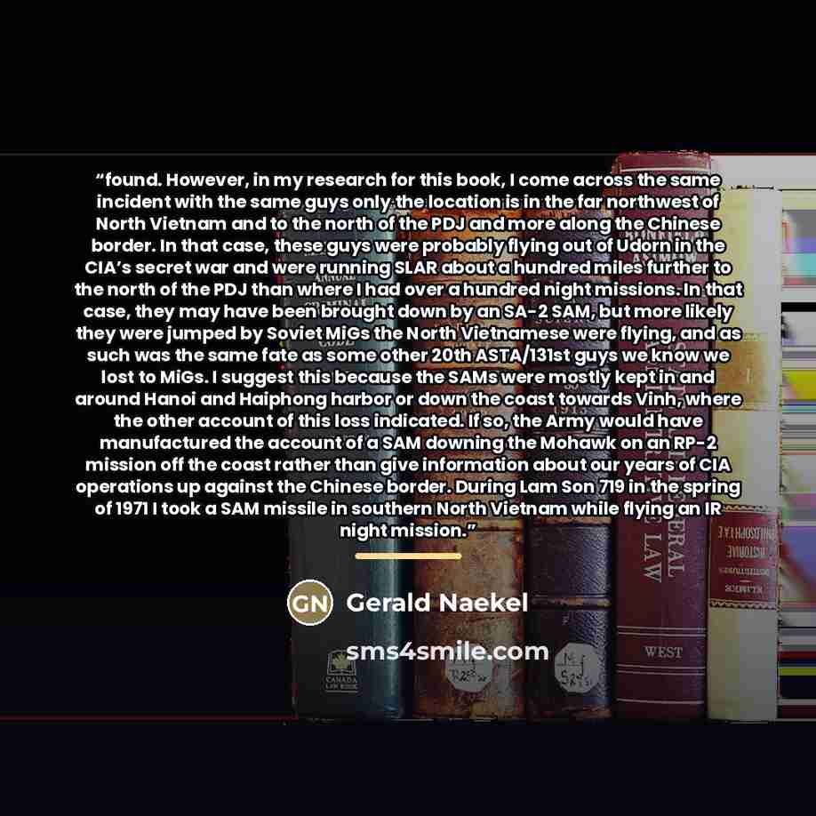 “found. However, in my research for this book, I come across the same incident with the same guys only the location is in the far northwest of North Vietnam and to the north of the PDJ and more along the Chinese border. In that case, these guys were probably flying out of Udorn in the CIA’s secret…” quote by Gerald Naekel