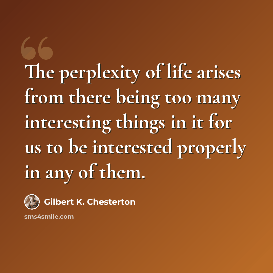 “The perplexity of life arises from there being too many interesting things in it for us to be interested properly in any of them.” quote by Gilbert K. Chesterton