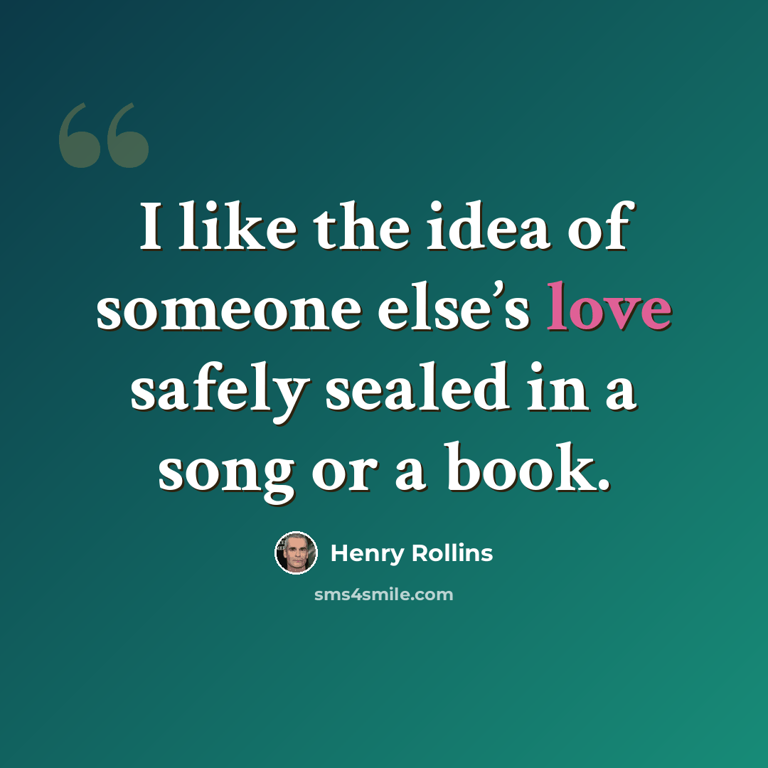 “I like the idea of someone else’s love safely sealed in a song or a book.” quote by Henry Rollins
