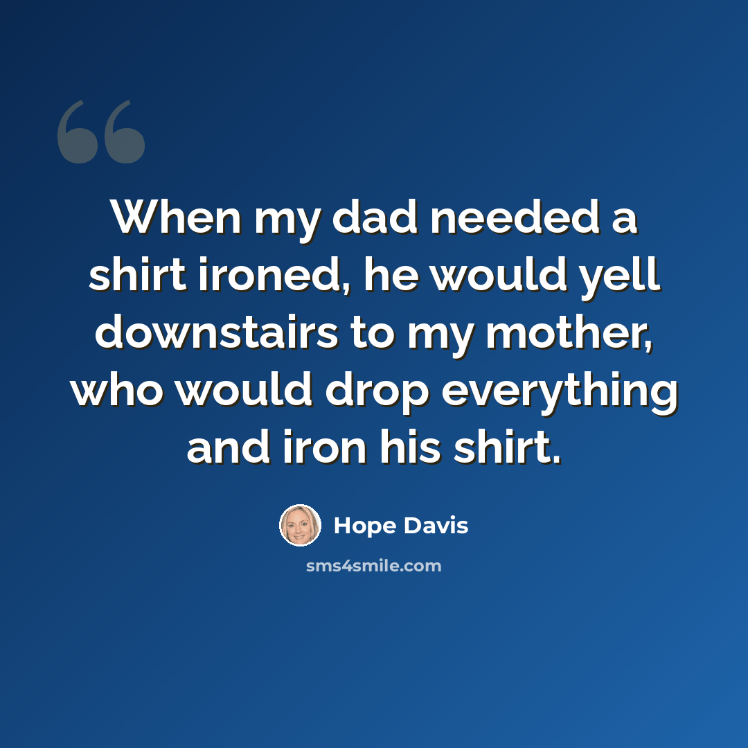 “When my dad needed a shirt ironed, he would yell downstairs to my mother, who would drop everything and iron his shirt.” quote by Hope Davis