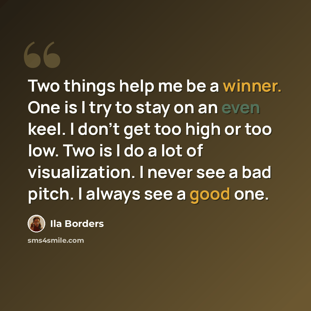 “Two things help me be a winner. One is I try to stay on an even keel. I don't get too high or too low. Two is I do a lot of visualization. I never see a bad pitch. I always see a good one.” quote by Ila Borders