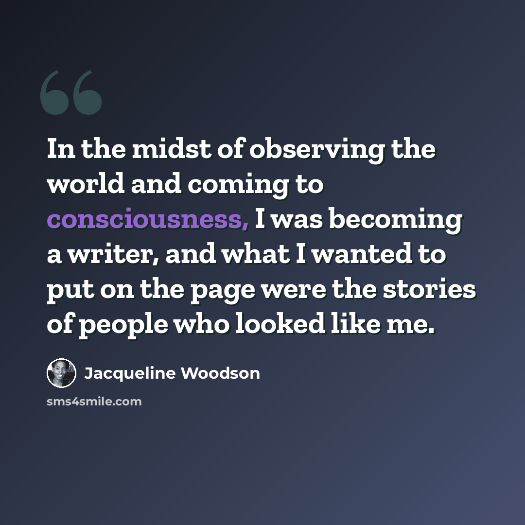 “In the midst of observing the world and coming to consciousness, I was becoming a writer, and what I wanted to put on the page were the stories of people who looked like me.” quote by Jacqueline Woodson