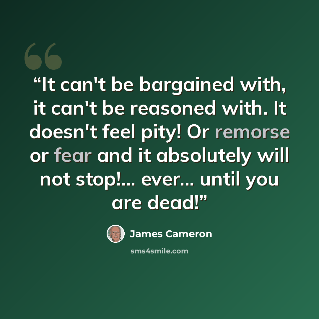 “It can't be bargained with, it can't be reasoned with. It doesn't feel pity! Or remorse or fear and it absolutely will not stop!... ever... until you are dead!” quote by James Cameron
