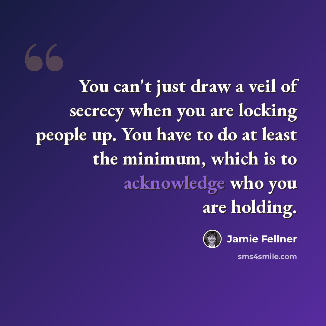 “You can't just draw a veil of secrecy when you are locking people up. You have to do at least the minimum, which is to acknowledge who you are holding.” quote by Jamie Fellner