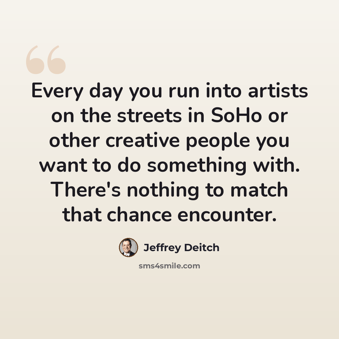 “Every day you run into artists on the streets in SoHo or other creative people you want to do something with. There's nothing to match that chance encounter.” quote by Jeffrey Deitch