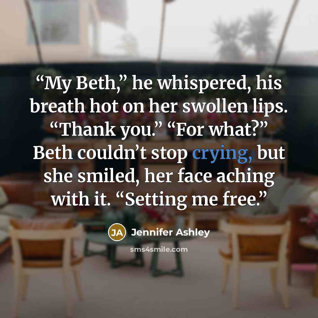 “My Beth,” he whispered, his breath hot on her swollen lips. “Thank you.” “For what?” Beth couldn’t stop crying, but she smiled, her face aching with it. “Setting me free.” quote by Jennifer Ashley