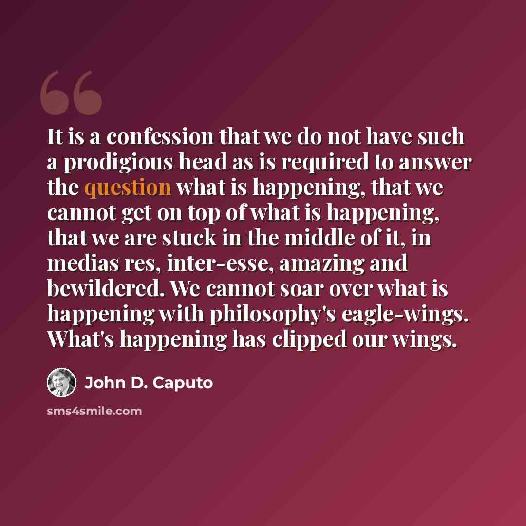 “It is a confession that we do not have such a prodigious head as is required to answer the question what is happening, that we cannot get on top of what is happening, that we are stuck in the middle of it, in medias res, inter-esse, amazing and bewildered. We cannot soar over what is happening…” quote by John D. Caputo