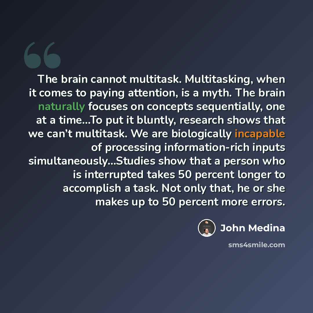 “The brain cannot multitask. Multitasking, when it comes to paying attention, is a myth. The brain naturally focuses on concepts sequentially, one at a time…To put it bluntly, research shows that we can’t multitask. We are biologically incapable of processing information-rich inputs…” quote by John Medina