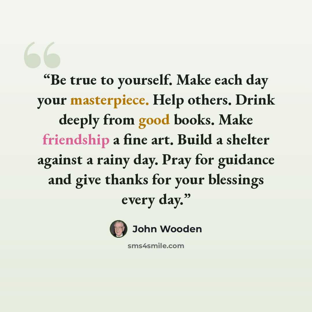 “Be true to yourself. Make each day your masterpiece. Help others. Drink deeply from good books. Make friendship a fine art. Build a shelter against a rainy day. Pray for guidance and give thanks for your blessings every day.” quote by John Wooden