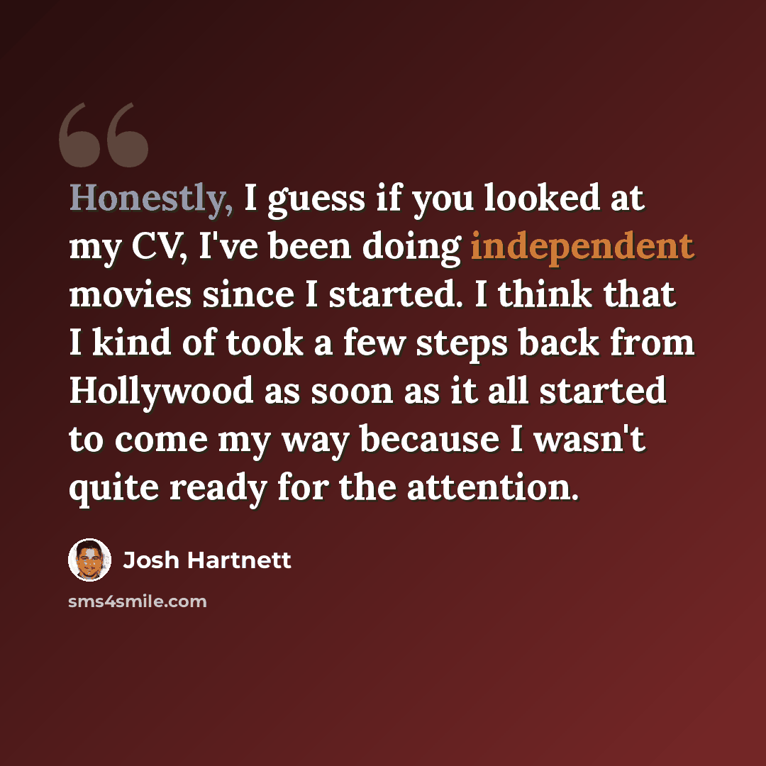 “Honestly, I guess if you looked at my CV, I've been doing independent movies since I started. I think that I kind of took a few steps back from Hollywood as soon as it all started to come my way because I wasn't quite ready for the attention.” quote by Josh Hartnett