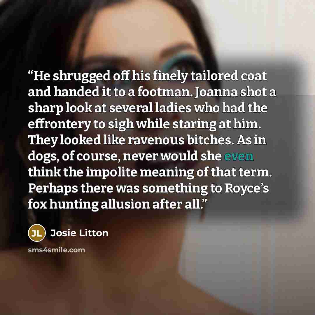 “He shrugged off his finely tailored coat and handed it to a footman. Joanna shot a sharp look at several ladies who had the effrontery to sigh while staring at him. They looked like ravenous bitches. As in dogs, of course, never would she even think the impolite meaning of that term. Perhaps there…” quote by Josie Litton