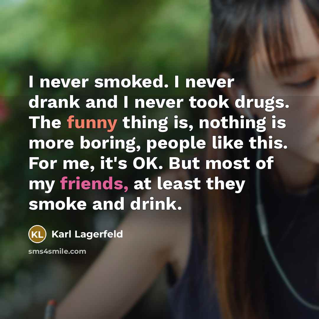 “I never smoked. I never drank and I never took drugs. The funny thing is, nothing is more boring, people like this. For me, it's OK. But most of my friends, at least they smoke and drink.” quote by Karl Lagerfeld