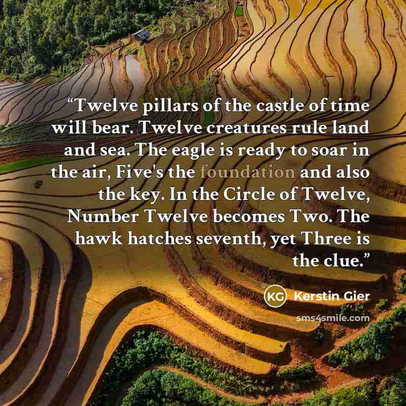 “Twelve pillars of the castle of time will bear. Twelve creatures rule land and sea. The eagle is ready to soar in the air, Five's the foundation and also the key. In the Circle of Twelve, Number Twelve becomes Two. The hawk hatches seventh, yet Three is the clue.” quote by Kerstin Gier