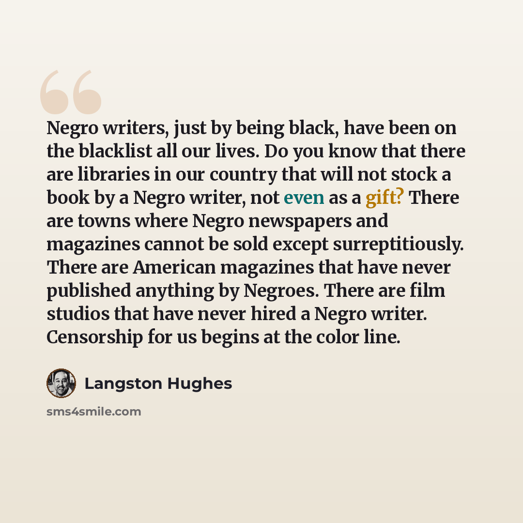 “Negro writers, just by being black, have been on the blacklist all our lives. Do you know that there are libraries in our country that will not stock a book by a Negro writer, not even as a gift? There are towns where Negro newspapers and magazines cannot be sold except surreptitiously. There are…” quote by Langston Hughes