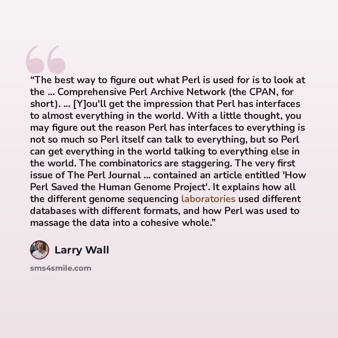 “The best way to figure out what Perl is used for is to look at the ... Comprehensive Perl Archive Network (the CPAN, for short). ... [Y]ou'll get the impression that Perl has interfaces to almost everything in the world. With a little thought, you may figure out the reason Perl has interfaces to…” quote by Larry Wall