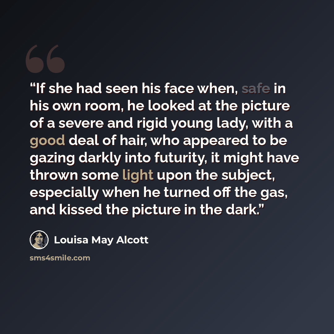 “If she had seen his face when, safe in his own room, he looked at the picture of a severe and rigid young lady, with a good deal of hair, who appeared to be gazing darkly into futurity, it might have thrown some light upon the subject, especially when he turned off the gas, and kissed the picture…” quote by Louisa May Alcott