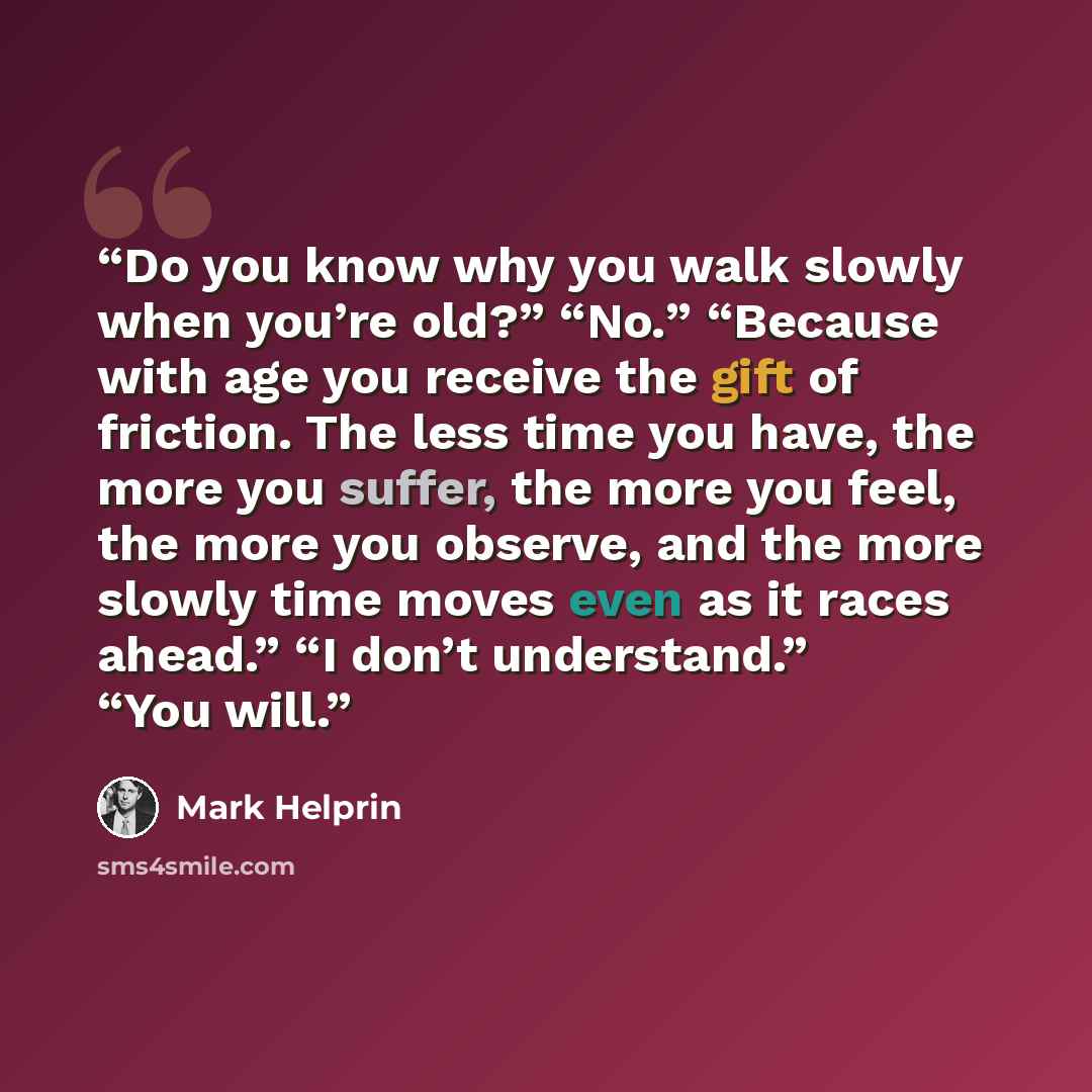 “Do you know why you walk slowly when you’re old?” “No.” “Because with age you receive the gift of friction. The less time you have, the more you suffer, the more you feel, the more you observe, and the more slowly time moves even as it races ahead.” “I don’t understand.” “You will.” quote by Mark Helprin
