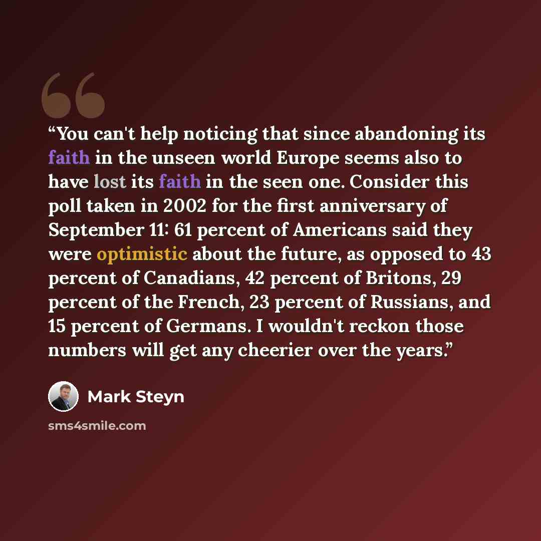 “You can't help noticing that since abandoning its faith in the unseen world Europe seems also to have lost its faith in the seen one. Consider this poll taken in 2002 for the first anniversary of September 11: 61 percent of Americans said they were optimistic about the future, as opposed to 43…” quote by Mark Steyn