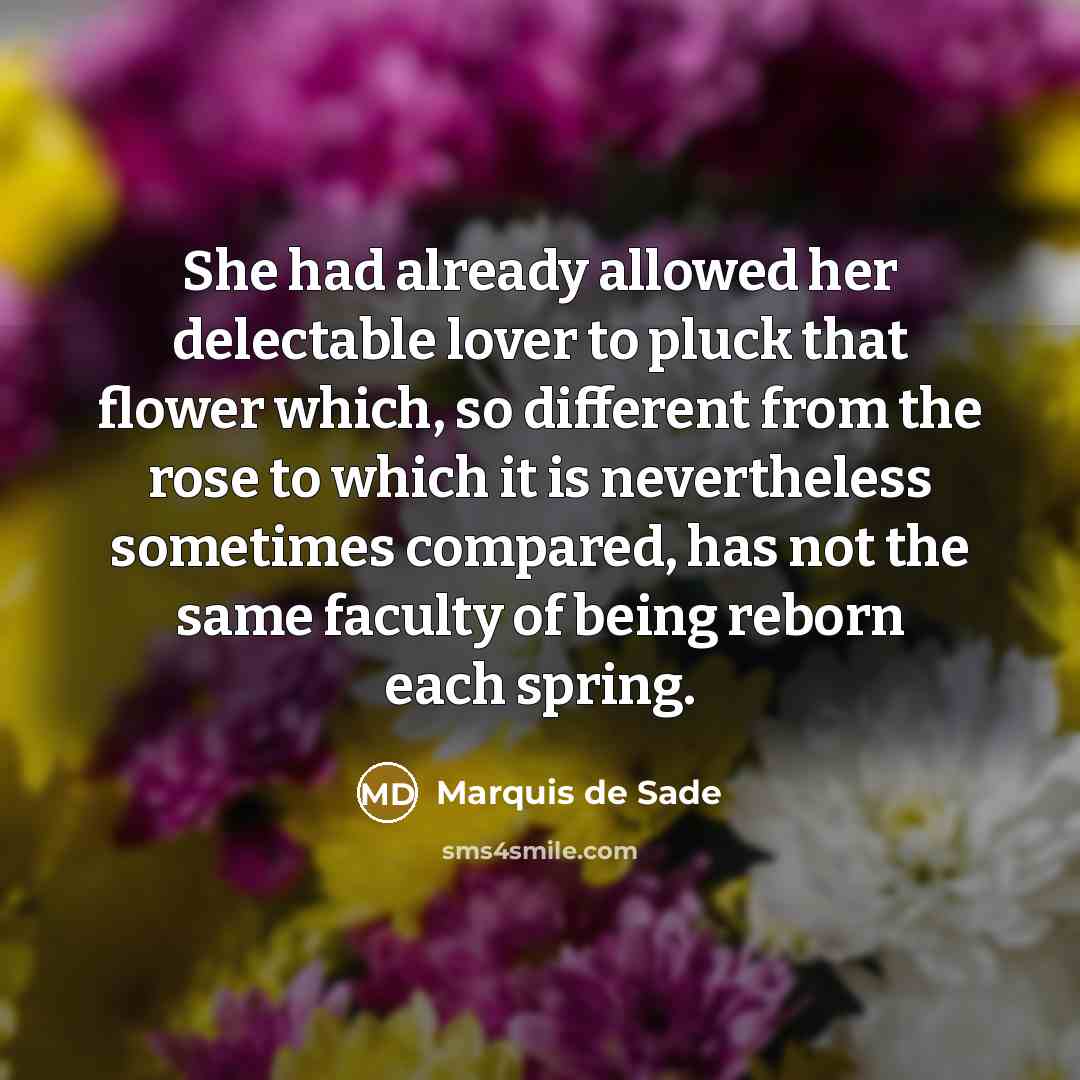 “She had already allowed her delectable lover to pluck that flower which, so different from the rose to which it is nevertheless sometimes compared, has not the same faculty of being reborn each spring.” quote by Marquis de Sade