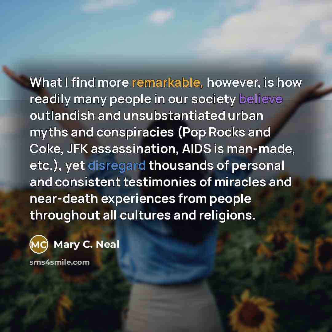 “What I find more remarkable, however, is how readily many people in our society believe outlandish and unsubstantiated urban myths and conspiracies (Pop Rocks and Coke, JFK assassination, AIDS is man-made, etc.), yet disregard thousands of personal and consistent testimonies of miracles and…” quote by Mary C. Neal