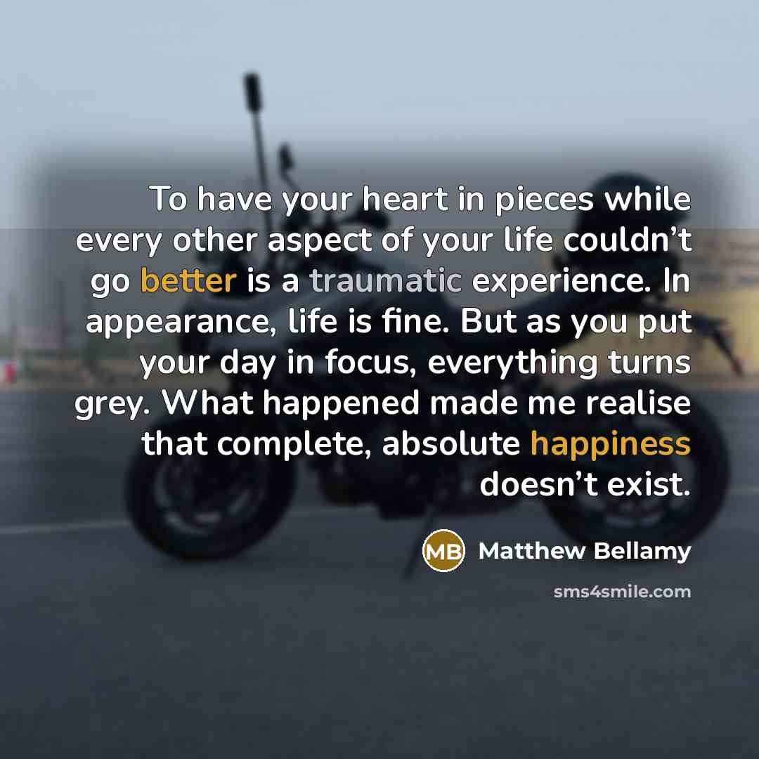 “To have your heart in pieces while every other aspect of your life couldn’t go better is a traumatic experience. In appearance, life is fine. But as you put your day in focus, everything turns grey. What happened made me realise that complete, absolute happiness doesn’t exist.” quote by Matthew Bellamy