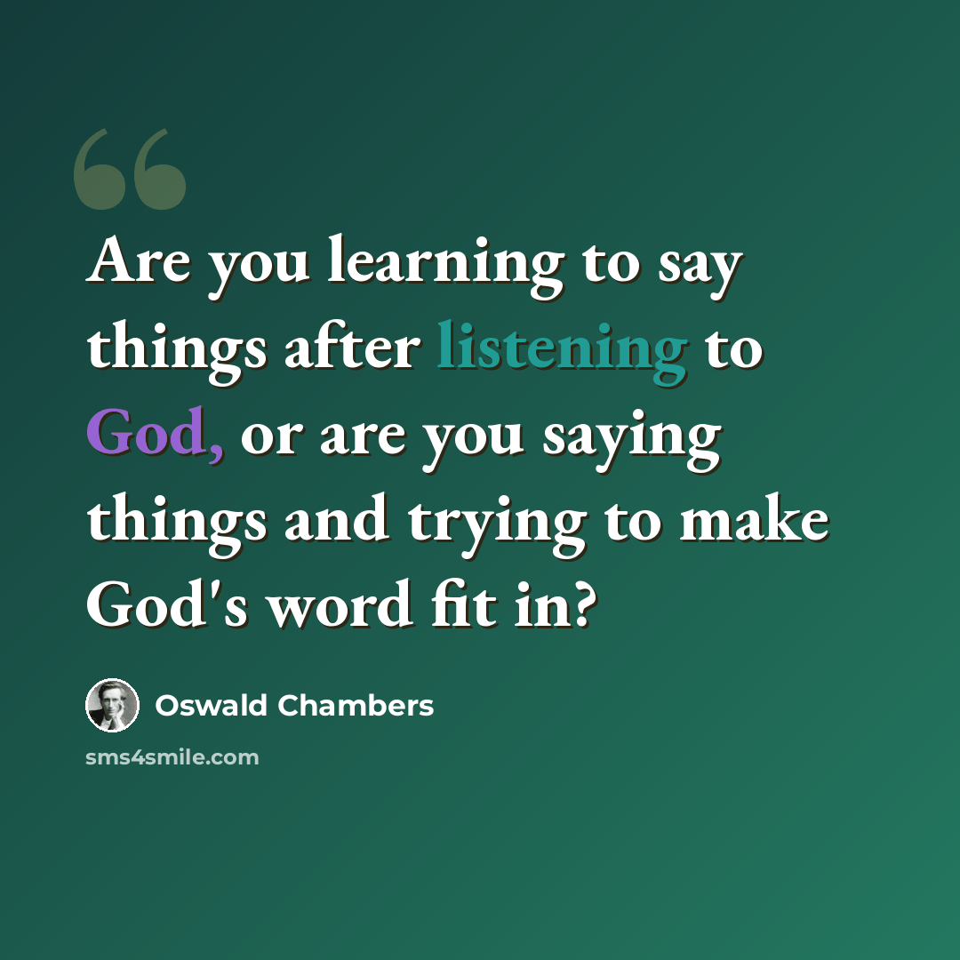 “Are you learning to say things after listening to God, or are you saying things and trying to make God's word fit in?” quote by Oswald Chambers