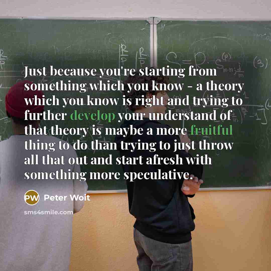 “Just because you're starting from something which you know - a theory which you know is right and trying to further develop your understand of that theory is maybe a more fruitful thing to do than trying to just throw all that out and start afresh with something more speculative.” quote by Peter Woit