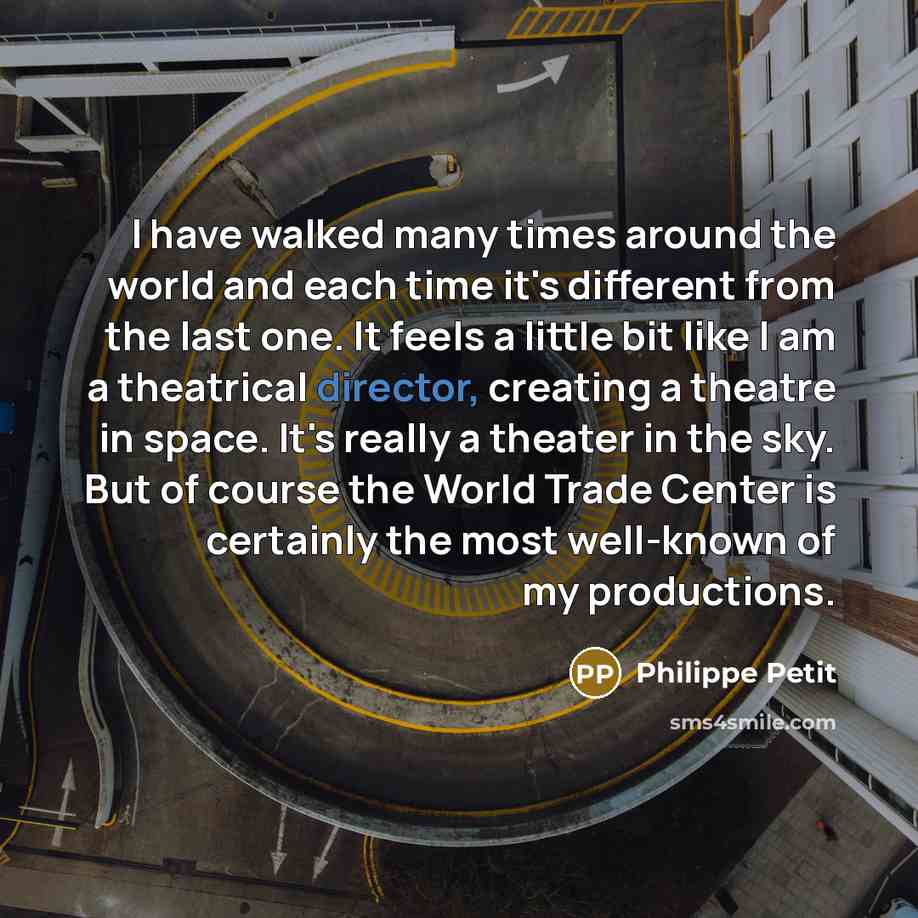 “I have walked many times around the world and each time it's different from the last one. It feels a little bit like I am a theatrical director, creating a theatre in space. It's really a theater in the sky. But of course the World Trade Center is certainly the most well-known of my productions.” quote by Philippe Petit