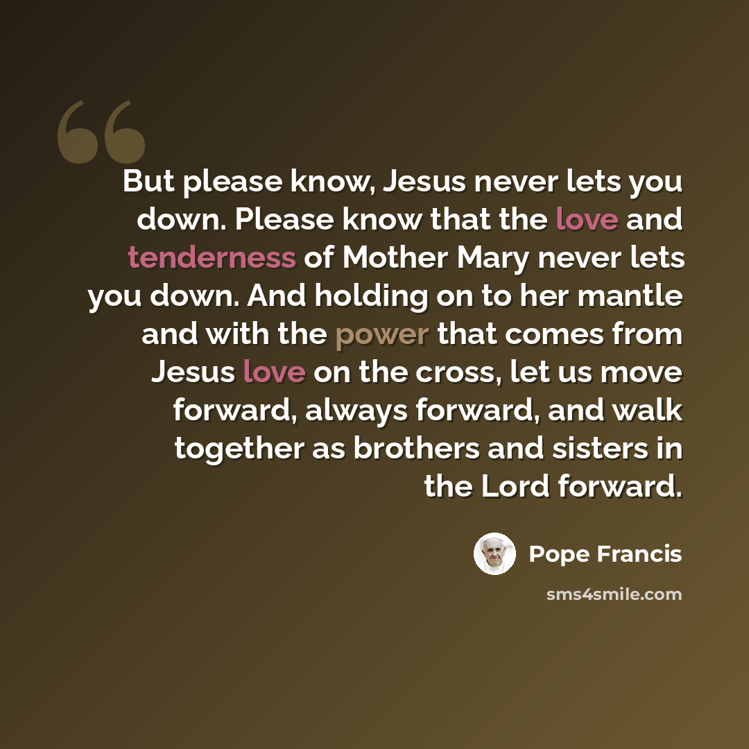 “But please know, Jesus never lets you down. Please know that the love and tenderness of Mother Mary never lets you down. And holding on to her mantle and with the power that comes from Jesus love on the cross, let us move forward, always forward, and walk together as brothers and sisters in the…” quote by Pope Francis