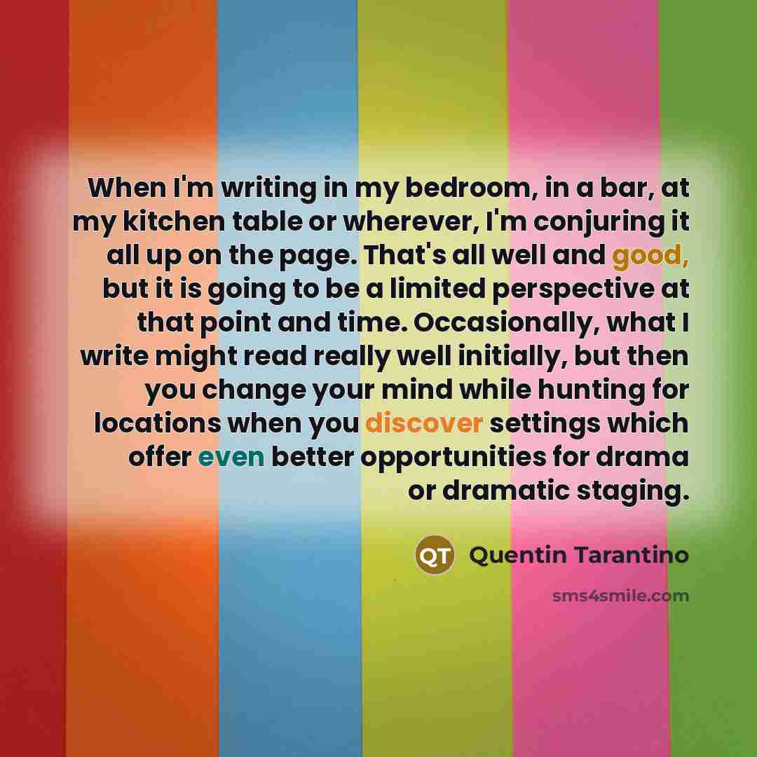 “When I'm writing in my bedroom, in a bar, at my kitchen table or wherever, I'm conjuring it all up on the page. That's all well and good, but it is going to be a limited perspective at that point and time. Occasionally, what I write might read really well initially, but then you change your mind…” quote by Quentin Tarantino