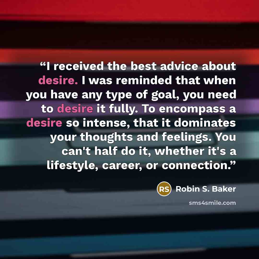 “I received the best advice about desire. I was reminded that when you have any type of goal, you need to desire it fully. To encompass a desire so intense, that it dominates your thoughts and feelings. You can't half do it, whether it's a lifestyle, career, or connection.” quote by Robin S. Baker