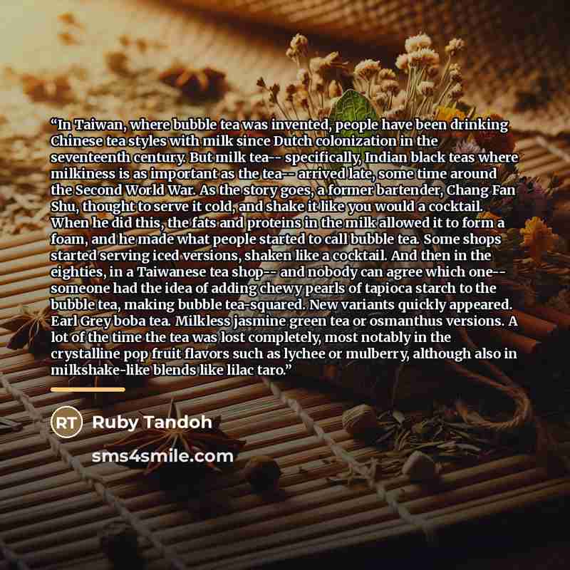 “In Taiwan, where bubble tea was invented, people have been drinking Chinese tea styles with milk since Dutch colonization in the seventeenth century. But milk tea-- specifically, Indian black teas where milkiness is as important as the tea-- arrived late, some time around the Second World War. As…” quote by Ruby Tandoh